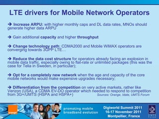 LTE drivers for Mobile Network Operators    Increase ARPU:  with higher monthly caps and DL data rates, MNOs should generate higher data ARPU    Gain additional  capacity  and higher  throughput    Change technology path : CDMA2000 and Mobile WiMAX operators are converging towards 3GPP LTE…    Reduce the data cost structure  for operators already facing an explosion in mobile data traffic, especially owing to flat-rate or unlimited packages (this was the case for Telia in Sweden, in particular);    Opt for a completely new network  when the age and capacity of the core mobile networks would make expensive upgrades necessary;    Differentiation from the competition  on very active markets, rather like Verizon (USA), a CDMA EV-DO operator which needed to respond to competition from 3G+/UMTS (HSPA and HSPA+)  Sources: Orange, Idate, UMTS Forum 