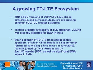 A growing TD-LTE Ecosystem TDD & FDD versions of 3GPP LTE have strong similarities, and some manufacturers are building common FDD/TDD chipset platforms There is a global availability of TDD spectrum: 2.3GHz was recently allocated for BWA in India Strong support of TD-LTE from leading mobile operators, of which China Mobile is a big promoter (Shanghai World Expo first demos in June 2010), recently joined by Yota (Russia) and by Sprint/Clearwire (USA) as well as significant BWA actors in India 