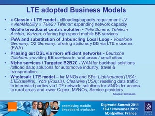 LTE adopted Business Models « Classic » LTE model  - offloading/capacity requirement:  JV « Net4Mobility » Tele2 / Telenor:  expanding network capacity Mobile broadband centric solution -  Telia Sonera, Telekom Austria, Verizon:  offering high speed mobile BB services FWA and substitution of Unbundling Local Loop -  Vodafone Germany, O2 Germany:  offering stationary BB via LTE modems (FWA) Phasing out DSL via more efficient networks -  Deutsche Telekom:  providing BB services in rural areas / small cities Niche services / Targeted B2B2C -  WAN for backhaul solutions /offload data; solutions for automotive industry, travel & transportation,… Wholesale LTE model  – for MNOs and SPs:  Lightsquared (USA: LTE/satellite), Yota (Russia), Clearwire (USA):  reselling data traffic to interested parties via LTE network; solutions for MNOs for access to rural areas and lower Capex, MVNOs, Service providers Source: Sofrecom 