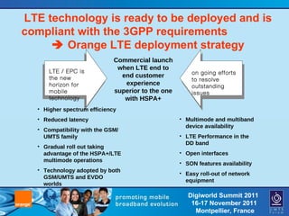LTE technology is ready to be deployed and is compliant with the 3GPP requirements    Orange LTE deployment strategy Commercial launch when LTE end to end customer experience superior to the one with HSPA+ LTE / EPC is the new horizon for mobile technology on going efforts to resolve outstanding issues Higher spectrum efficiency Reduced latency Compatibility with the GSM/UMTS family Gradual roll out taking advantage of the HSPA+/LTE multimode operations Technology adopted by both GSM/UMTS and EVDO worlds Multimode and multiband device availability LTE Performance in the DD band Open interfaces SON features availability Easy roll-out of network equipment 