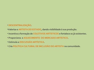DESCENTRALIZAÇÃO . Valoriza o  ARTISTA DO ESTADO , dando visibilidade à sua produção. Incentiva a formação de  COLETIVOS ARTÍSTICOS  e fortalece os já existentes. Proporciona  o  AQUECIMENTO  DO MERCADO ARTÍSTICO . Estimula a  DISCUSSÃO ARTÍSTICA . Cria  POLÍTICA CULTURAL DE INCLUSÃO DO ARTISTA  na comunidade. 