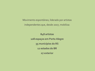 Movimento espontâneo, liderado por artistas independentes que, desde 2007, mobiliza: 848 artistas 108 espaços em Porto Alegre 55 municípios do RS 12 estados do BR 07 exterior 