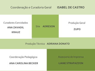 Coordenação e Curadoria Geral  ISABEL DE CASTRO Curadores Convidados  ANA ZAVADIL  KRAUZ Site  ADRESON Assessoria de Imprensa LIANE STRAPAZZON Produção Técnica  ADRIANA DONATO Coordenação Pedagógica ANA CAROLINA BECKER Produção Geral ZUPO 