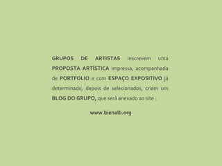 GRUPOS DE ARTISTAS  inscrevem uma  PROPOSTA ARTÍSTICA  impressa, acompanhada de  PORTFOLIO  e com  ESPAÇO EXPOSITIVO  já determinado, depois de selecionados, criam um  BLOG DO GRUPO,  que será anexado ao site : www.bienalb.org 