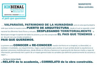 MANIFIESTO 
Ideas centrales 
……VALPARAÍSO, PATRIMONIO DE LA HUMADIDAD, será en esta oportunidad la 
sede que reciba la muestra como PUERTO DE ARQUITECTURA, desde el cual se expande a nivel 
nacional los diferentes foros físicos y virtuales, DESPLEGANDO TERRITORIALMENTE la 
Bienal para recoger la opinión de todos los actores y con ello comprender EL PAIS QUE TENEMOS y 
así discutir con una mirada completa el 
PAIS QUE QUEREMOS. 
Lo primero será CONOCER o RE-CONOCER nuestro territorio en su longitud, su diversidad, su 
realidad e irrealidades, sus requerimientos, riegos y oportunidades para analizar en qué sentido desde la arquitectura se 
plantean soluciones multidisciplinares, desde dónde se informa y favorece en la generación de diversos niveles y capas de 
información, permitiendo leer a partir de un mapeo general todas las variables que definirán posteriormente las acciones a 
seguir….. 
…..Se busca revisar desde 
el RELATO de la academia, el CORRELATO de la obra construida. 
 