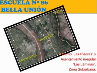 ESCUELA Nº 86
BELLA UNIÓN




                 Barrio Las Piedras” y
                Asentamiento irregular
                      “Las Láminas”.
                    Zona Suburbana.
 
