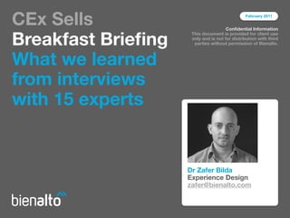 CEx Sells                                      February 2011


                                      Conﬁdential Information


Breakfast Brieﬁng
                     This document is provided for client use
                     only and is not for distribution with third
                      parties without permission of Bienalto.



What we learned
from interviews
with 15 experts


                    Dr Zafer Bilda
                    Experience Design
                    zafer@bienalto.com
 