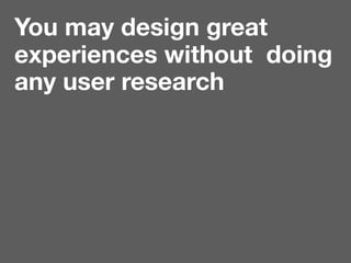 You may design great
experiences without doing
any user research
 