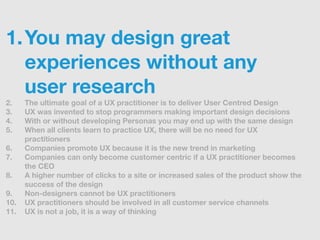 1. You may design great
   experiences without any
   user research
2.    The ultimate goal of a UX practitioner is to deliver User Centred Design
3.    UX was invented to stop programmers making important design decisions
4.    With or without developing Personas you may end up with the same design
5.    When all clients learn to practice UX, there will be no need for UX
      practitioners
6.    Companies promote UX because it is the new trend in marketing
7.    Companies can only become customer centric if a UX practitioner becomes
      the CEO
8.    A higher number of clicks to a site or increased sales of the product show the
      success of the design
9.    Non-designers cannot be UX practitioners
10.   UX practitioners should be involved in all customer service channels
11.   UX is not a job, it is a way of thinking
 