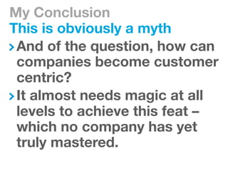 My Conclusion
This is obviously a myth
 And of the question, how can
 companies become customer
 centric?
 It almost needs magic at all
 levels to achieve this feat –
 which no company has yet
 truly mastered.
 