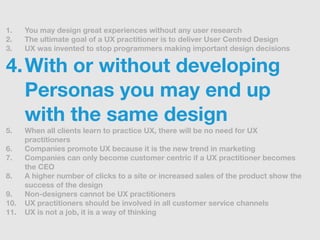 1.    You may design great experiences without any user research
2.    The ultimate goal of a UX practitioner is to delive...
