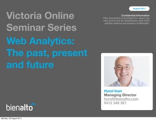 August 2011



     Victoria Online                      Conﬁdential Information
                         This document is provided for client use
                         only and is not for distribution with third


     Seminar Series
                          parties without permission of Bienalto.




     Web Analytics:
     The past, present
     and future

                         Hurol Inan
                         Managing Director
                         hurol@bienalto.com
                         0412 348 361



Monday, 29 August 2011
 