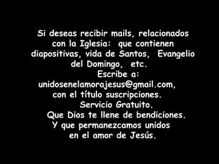 Si deseas recibir mails, relacionados con la Iglesia:  que contienen diapositivas, vida de Santos,  Evangelio del Domingo,  etc.  Escribe a: unidosenelamorajesus@gmail.com,  con el título suscripciones.  Servicio Gratuito. Que Dios te llene de bendiciones. Y que permanezcamos unidos  en el amor de Jesús. 