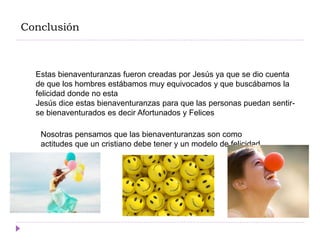 Conclusión
Estas bienaventuranzas fueron creadas por Jesús ya que se dio cuenta
de que los hombres estábamos muy equivocados y que buscábamos la
felicidad donde no esta
Jesús dice estas bienaventuranzas para que las personas puedan sentir-
se bienaventurados es decir Afortunados y Felices
Nosotras pensamos que las bienaventuranzas son como
actitudes que un cristiano debe tener y un modelo de felicidad
 
