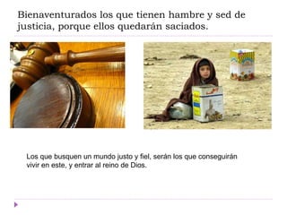 Bienaventurados los que tienen hambre y sed de
justicia, porque ellos quedarán saciados.
Los que busquen un mundo justo y fiel, serán los que conseguirán
vivir en este, y entrar al reino de Dios.
 
