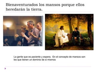 Bienaventurados los mansos porque ellos
heredarán la tierra.
La gente que es paciente y espera. En el concepto de mansos son
los que tienen un dominio de si mismos
 