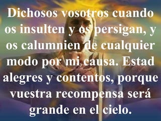 Dichosos vosotros cuando
os insulten y os persigan, y
os calumnien de cualquier
modo por mi causa. Estad
alegres y contentos, porque
vuestra recompensa será
grande en el cielo.
 