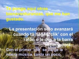 Te pongo aquí otras
bienaventuranzas, que me han
gustado.
La presentación sólo avanzará
cuando tú hagas ‘clik’ con el
ratón o le des a la barra
espaciadora.
Con el primer ‘clik’ se carga la
nueva música, tarda un poco.
 