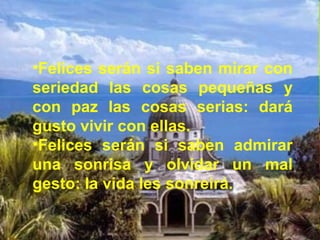 •Felices serán si saben mirar con
seriedad las cosas pequeñas y
con paz las cosas serias: dará
gusto vivir con ellas.
•Felices serán si saben admirar
una sonrisa y olvidar un mal
gesto: la vida les sonreirá.
 