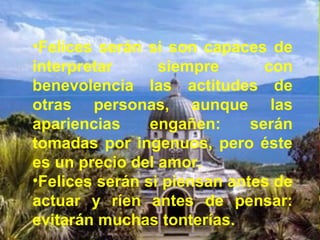 •Felices serán si son capaces de
interpretar siempre con
benevolencia las actitudes de
otras personas, aunque las
apariencias engañen: serán
tomadas por ingenuos, pero éste
es un precio del amor.
•Felices serán si piensan antes de
actuar y ríen antes de pensar:
evitarán muchas tonterías.
 