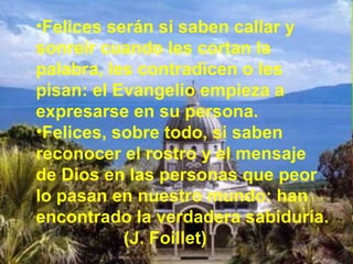 •Felices serán si saben callar y
sonreír cuando les cortan la
palabra, les contradicen o les
pisan: el Evangelio empieza a
expresarse en su persona.
•Felices, sobre todo, si saben
reconocer el rostro y el mensaje
de Dios en las personas que peor
lo pasan en nuestro mundo: han
encontrado la verdadera sabiduría.
(J. Foillet)
 