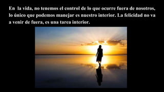En la vida, no tenemos el control de lo que ocurre fuera de nosotros,
lo único que podemos manejar es nuestro interior. La felicidad no va
a venir de fuera, es una tarea interior.
 