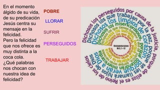 En el momento
álgido de su vida,
de su predicación
Jesús centra su
mensaje en la
felicidad.
Pero la felicidad
que nos ofrece es
muy distinta a la
coca cola.
¿Qué palabras
nos chocan con
nuestra idea de
felicidad?
POBRE
LLORAR
SUFRIR
PERSEGUIDOS
TRABAJAR
 