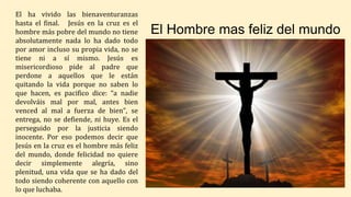 El Hombre mas feliz del mundo
El ha vivido las bienaventuranzas
hasta el final. Jesús en la cruz es el
hombre más pobre del mundo no tiene
absolutamente nada lo ha dado todo
por amor incluso su propia vida, no se
tiene ni a sí mismo. Jesús es
misericordioso pide al padre que
perdone a aquellos que le están
quitando la vida porque no saben lo
que hacen, es pacifico dice: “a nadie
devolváis mal por mal, antes bien
venced al mal a fuerza de bien”, se
entrega, no se defiende, ni huye. Es el
perseguido por la justicia siendo
inocente. Por eso podemos decir que
Jesús en la cruz es el hombre más feliz
del mundo, donde felicidad no quiere
decir simplemente alegría, sino
plenitud, una vida que se ha dado del
todo siendo coherente con aquello con
lo que luchaba.
 