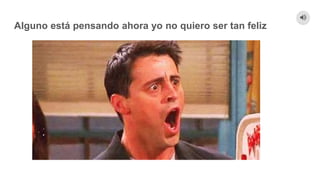 Alguno está pensando ahora yo no quiero ser tan feliz
 
