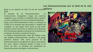 Las bienaventuranzas son el ideal de la vida
cristiana
Jesús es un maestro de vida, no nos da recetas el
VIVE.
El mensaje de las bienaventuranzas es
revolucionario, transgresor, rompe con nuestras
categorías, para nosotros la felicidad está en poseer,
no tener problemas, vivir en un estado de bienestar.
Jesús en las bienaventuranzas centra su mensaje en
el SER. Es el mensaje más provocativo y original del
evangelio. Lo que quiere decir Jesús es que todos
seremos mucho más felices si salimos de la dinámica
del consumismo egoísta y entramos en la dinámica de
compartir, de darnos a nosotros mismos.
La palabra bienaventurado viene del hebreo asrey
que significa bienaventurado, bendito o del griego
makários dichoso, feliz. Jesús propone en las
bienaventuranzas su programa de vida, es una opción
por unos valores concretos donde el amor es el
centro de ellos. La felicidad que proclaman las
bienaventuranzas está ligada a una promesa
 