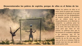 Bienaventurados los pobres de espíritu, porque de ellos es el Reino de los
cielos Felices los pobres de ellos es el
reino. Jesús no quiere que vivamos
en la miseria, la pobreza, el no está
de acuerdo con las desigualdades
de nuestro mundo. A la pobreza
que se refiere Jesús es el
desprendimiento, es la libertad, es
compartir. La pobreza pone las
cosas en función de las personas y
no al revés. Nos hace libre de las
cosas para que estas no nos
posean. La pobreza hace que le
devolvamos la verdadera dignidad
a las personas, que no las
cosifiquemos o las utilicemos en
función de un fin sino que ellas
sean un fin en sí mismas. Feliz tu
cuando seas tan rico que nadie te
pueda quitar nada.
 