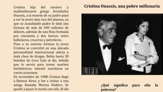 Cristina Onassis, una pobre millonaria
Cristina hija del naviero y
multimillonario griego Aristóteles
Onassis, a la muerte de su padre pasó
a ser la joven más rica del planeta, ya
que su acaudalado padre le dejó una
fortuna de más de 500 millones de
dólares, además de una flota formada
por cincuenta y dos barcos, entre
balleneros, cruceros y petroleros.
Pese a su enorme fortuna la joven
Cristina se convirtió en una alocada
personalidad internacional adicta a
toda clase de drogas. Bebía hasta 30
botellas de Coca Cola al día, bebida
que le servía para tomar muchos
barbitúricos. Intentó suicidarse en
varias ocasiones.
En noviembre de 1988 Cristina llegó
a Buenos Aires, y fue a visitar a una
amiga llamada Marina Dodero. Se
quedó a pasar la noche con ella. Al día
¿Qué significa para ella la
pobreza?
 