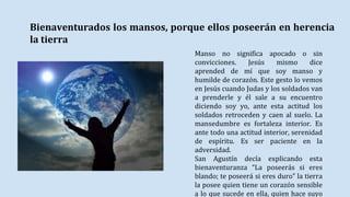 Bienaventurados los mansos, porque ellos poseerán en herencia
la tierra
Manso no significa apocado o sin
convicciones. Jesús mismo dice
aprended de mí que soy manso y
humilde de corazón. Este gesto lo vemos
en Jesús cuando Judas y los soldados van
a prenderle y él sale a su encuentro
diciendo soy yo, ante esta actitud los
soldados retroceden y caen al suelo. La
mansedumbre es fortaleza interior. Es
ante todo una actitud interior, serenidad
de espíritu. Es ser paciente en la
adversidad.
San Agustín decía explicando esta
bienaventuranza “La poseerás si eres
blando; te poseerá si eres duro” la tierra
la posee quien tiene un corazón sensible
a lo que sucede en ella, quien hace suyo
 