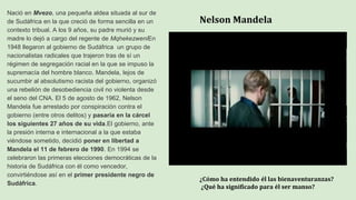 Nelson Mandela
Nació en Mvezo, una pequeña aldea situada al sur de
de Sudáfrica en la que creció de forma sencilla en un
contexto tribual. A los 9 años, su padre murió y su
madre lo dejó a cargo del regente de MqhekezweniEn
1948 llegaron al gobierno de Sudáfrica un grupo de
nacionalistas radicales que trajeron tras de sí un
régimen de segregación racial en la que se impuso la
supremacía del hombre blanco. Mandela, lejos de
sucumbir al absolutismo racista del gobierno, organizó
una rebelión de desobediencia civil no violenta desde
el seno del CNA. El 5 de agosto de 1962, Nelson
Mandela fue arrestado por conspiración contra el
gobierno (entre otros delitos) y pasaría en la cárcel
los siguientes 27 años de su vida.El gobierno, ante
la presión interna e internacional a la que estaba
viéndose sometido, decidió poner en libertad a
Mandela el 11 de febrero de 1990. En 1994 se
celebraron las primeras elecciones democráticas de la
historia de Sudáfrica con él como vencedor,
convirtiéndose así en el primer presidente negro de
Sudáfrica.
¿Cómo ha entendido él las bienaventuranzas?
¿Qué ha significado para él ser manso?
 