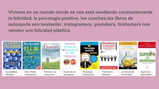 Vivimos en un mundo donde se nos está vendiendo constantemente
la felicidad, la psicología positiva, los coaches,los libros de
autoayuda son bestseller, instagramers, youtubers, ticktockers nos
venden una felicidad plástica.
 