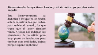 Bienaventurados los que tienen hambre y sed de justicia, porque ellos serán
saciados
Esta bienaventuranza va
dedicada a los que no se rinden
ante la injusticia, los que luchan
por cambiar el mundo, los que
creen que el amor siempre
vence. A todos nos indignan las
situaciones de injusticia pero
muy pocos se involucran para
cambiar esas realidades, quizás
porque supone implicarse.
 