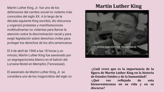 Martín Luther King
Martin Luther King, Jr. fue uno de los
defensores del cambio social no violento más
conocidos del siglo XX. A lo largo de la
década siguiente King escribió, dio discursos
y organizó protestas y manifestaciones
multitudinarias no violentas para llamar la
atención sobre la discriminación racial y para
exigir legislación sobre derechos civiles para
proteger los derechos de los afro-americanos.
El 4 de abril de 1968 a las 18 horas y un
minuto, Martin Luther King fue asesinado por
un segregacionista blanco en el balcón del
Lorraine Motel en Memphis (Tennessee).
El asesinato de Martin Luther King, Jr. se
considera uno de los magnicidios del siglo xX.
-¿Cuál crees que es la importancia de la
figura de Martin Luther King en la historia
de Estados Unidos y de la humanidad?
-¿Qué ves reflejado de esta
bienaventuranza en su vida y en su
discurso?
 