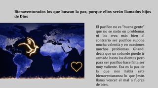 Bienaventurados los que buscan la paz, porque ellos serán llamados hijos
de Dios
El pacífico no es “buena gente”
que no se mete en problemas
ni los crea más bien al
contrario ser pacifico supone
mucha valentía y en ocasiones
muchos problemas. Ghandi
decía que un cobarde puede ir
armado hasta los dientes pero
para ser pacífico hace falta ser
muy valiente. Esa es la paz de
la que nos habla esta
bienaventuranza lo que Jesús
llama vencer el mal a fuerza
de bien.
 