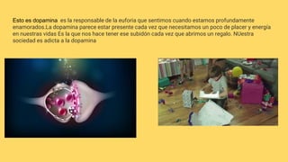 Esto es dopamina es la responsable de la euforia que sentimos cuando estamos profundamente
enamorados.La dopamina parece estar presente cada vez que necesitamos un poco de placer y energía
en nuestras vidas Es la que nos hace tener ese subidón cada vez que abrimos un regalo. NUestra
sociedad es adicta a la dopamina
 