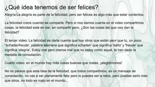 ¿Qué idea tenemos de ser felices?
Alegría:La alegría es parte de la felicidad, pero ser felices es algo más que estar contentos.
La felicidad crece cuando se comparte: Pero si nos damos cuenta en el video compartimos
cosas, la felicidad está en dar, en compartir pero, ¿Son las cosas las que nos dan la
felicidad?
El tercer video: La felicidad es darte cuenta que hay otros que están peor que tu, un poco
“schadenfreude', palabra alemana que significa schaden' que significa 'daño' y 'freude' que
significa 'alegría'. Estoy mal pero menos mal que no estoy como aquel, te han dado la
medalla de consolación.
Cuarto video: en el mundo hay más cosas buenas que malas, ¡alegrémonos!
No os parece que esta idea de la felicidad, que todos compartimos, es un mensaje de
consolación, no vas a ser plenamente feliz pero lo puedes ser a ratos, pero puedes serlo más
que otros, no todo es malo en el mundo...
 