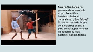 Mas de 9 millones de
personas han visto este
video. Tres niños
huérfanos bailando
Jerusalema. ¿Son felices?
No tienen nada de lo que
consideramos esencial
para ser feliz, por no tener
no tienen ni lo más
esencial: padres, familia
 