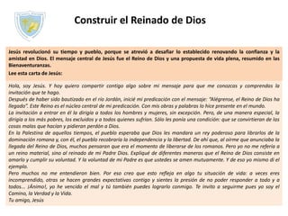 Construir el Reinado de Dios
Jesús revolucionó su tiempo y pueblo, porque se atrevió a desafiar lo establecido renovando la confianza y la
amistad en Dios. El mensaje central de Jesús fue el Reino de Dios y una propuesta de vida plena, resumido en las
Bienaventuranzas.
Lee esta carta de Jesús:
Hola, soy Jesús. Y hoy quiero compartir contigo algo sobre mi mensaje para que me conozcas y comprendas la
invitación que te hago.
Después de haber sido bautizado en el río Jordán, inicié mi predicación con el mensaje: “Alégrense, el Reino de Dios ha
llegado”. Este Reino es el núcleo central de mi predicación. Con mis obras y palabras lo hice presente en el mundo.
La invitación a entrar en él la dirigía a todos los hombres y mujeres, sin excepción. Pero, de una manera especial, la
dirigía a los más pobres, los excluidos y a todos quienes sufrían. Sólo les ponía una condición: que se convirtieran de las
cosas malas que hacían y pidieran perdón a Dios.
En la Palestina de aquellos tiempos, el pueblo esperaba que Dios les mandara un rey poderoso para librarlos de la
dominación romana y, con él, el pueblo recobraría la independencia y la libertad. De ahí que, al oírme que anunciaba la
llegada del Reino de Dios, muchos pensaran que era el momento de liberarse de los romanos. Pero yo no me refería a
un reino material, sino al reinado de mi Padre Dios. Expliqué de diferentes maneras que el Reino de Dios consiste en
amarlo y cumplir su voluntad. Y la voluntad de mi Padre es que ustedes se amen mutuamente. Y de eso yo mismo di el
ejemplo.
Pero muchos no me entendieron bien. Por eso creo que esto refleja en algo tu situación de vida: a veces eres
incomprendido, otras se hacen grandes expectativas contigo y sientes la presión de no poder responder a todo y a
todos... ¡Ánimo!, yo he vencido el mal y tú también puedes lograrlo conmigo. Te invito a seguirme pues yo soy el
Camino, la Verdad y la Vida.
Tu amigo, Jesús
 