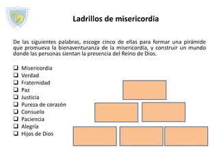 De las siguientes palabras, escoge cinco de ellas para formar una pirámide
que promueva la bienaventuranza de la misericordia, y construir un mundo
donde las personas sientan la presencia del Reino de Dios.
 Misericordia
 Verdad
 Fraternidad
 Paz
 Justicia
 Pureza de corazón
 Consuelo
 Paciencia
 Alegría
 Hijos de Dios
Ladrillos de misericordia
 