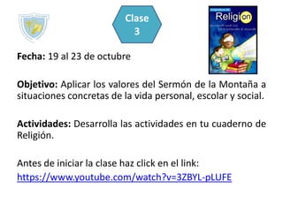 Fecha: 19 al 23 de octubre
Objetivo: Aplicar los valores del Sermón de la Montaña a
situaciones concretas de la vida personal, escolar y social.
Actividades: Desarrolla las actividades en tu cuaderno de
Religión.
Antes de iniciar la clase haz click en el link:
https://www.youtube.com/watch?v=3ZBYL-pLUFE
Clase
3
 