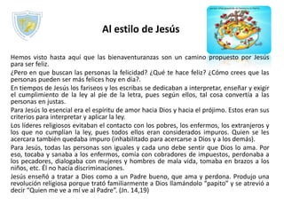 Al estilo de Jesús
Hemos visto hasta aquí que las bienaventuranzas son un camino propuesto por Jesús
para ser feliz.
¿Pero en que buscan las personas la felicidad? ¿Qué te hace feliz? ¿Cómo crees que las
personas pueden ser más felices hoy en día?.
En tiempos de Jesús los fariseos y los escribas se dedicaban a interpretar, enseñar y exigir
el cumplimiento de la ley al pie de la letra, pues según ellos, tal cosa convertía a las
personas en justas.
Para Jesús lo esencial era el espíritu de amor hacia Dios y hacia el prójimo. Estos eran sus
criterios para interpretar y aplicar la ley.
Los líderes religiosos evitaban el contacto con los pobres, los enfermos, los extranjeros y
los que no cumplían la ley, pues todos ellos eran considerados impuros. Quien se les
acercara también quedaba impuro (inhabilitado para acercarse a Dios y a los demás).
Para Jesús, todas las personas son iguales y cada uno debe sentir que Dios lo ama. Por
eso, tocaba y sanaba a los enfermos, comía con cobradores de impuestos, perdonaba a
los pecadores, dialogaba con mujeres y hombres de mala vida, tomaba en brazos a los
niños, etc. Él no hacía discriminaciones.
Jesús enseñó a tratar a Dios como a un Padre bueno, que ama y perdona. Produjo una
revolución religiosa porque trató familiarmente a Dios llamándolo “papito” y se atrevió a
decir “Quien me ve a mí ve al Padre”. (Jn. 14,19)
 