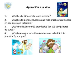 Aplicación a la vida
1. ¿Cuál es tu bienaventuranza favorita?
2. ¿Cuál es la bienaventuranza que más practicarás de ahora
en adelante con tu familia?
3. ¿Qué bienaventuranza practicarás con tus compañeros
de curso?
4. ¿Cuál crees que es la bienaventuranza más difícil de
practicar? ¿por qué?
 