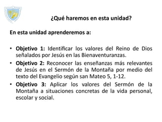 ¿Qué haremos en esta unidad?
En esta unidad aprenderemos a:
• Objetivo 1: Identiﬁcar los valores del Reino de Dios
señalados por Jesús en las Bienaventuranzas.
• Objetivo 2: Reconocer las enseñanzas más relevantes
de Jesús en el Sermón de la Montaña por medio del
texto del Evangelio según san Mateo 5, 1-12.
• Objetivo 3: Aplicar los valores del Sermón de la
Montaña a situaciones concretas de la vida personal,
escolar y social.
 