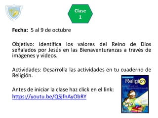 Fecha: 5 al 9 de octubre
Objetivo: Identifica los valores del Reino de Dios
señalados por Jesús en las Bienaventuranzas a través de
imágenes y videos.
Actividades: Desarrolla las actividades en tu cuaderno de
Religión.
Antes de iniciar la clase haz click en el link:
https://youtu.be/QSjfnAyObRY
Clase
1
 