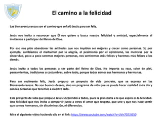 El camino a la felicidad
Las bienaventuranzas son el camino que señaló Jesús para ser feliz.
Jesús nos invita a reconocer que Él nos quiere y busca nuestra felicidad y amistad, especialmente al
invitarnos a participar del Reino de Dios.
Por eso nos pide abandonar las actitudes que nos impiden ser mejores y crecer como personas. Si, por
ejemplo, cambiamos el malhumor por la alegría, el pesimismo por el optimismo, las mentiras por la
sinceridad, poco a poco seremos mejores personas, nos sentiremos más felices y haremos más felices a los
demás.
Jesús invita a todas las personas a ser parte del Reino de Dios. No importa su raza, color de piel,
pensamientos, tradiciones o costumbres, sobre todo, porque todos somos sus hermanos y hermanas.
Para ser realmente feliz, Jesús propuso un proyecto de vida concreto, que se expresa en las
Bienaventuranzas. No son buenos deseos, sino un programa de vida que se puede hacer realidad cada día y
con las personas que tenemos a nuestro lado.
Este proyecto de vida que propuso Jesús sorprendió a todos, pues la gran meta a la que aspira es la felicidad.
Una felicidad que nos invita a compartir junto a otros el amor que respeta, que une y que nos hace sentir
que somos hermanos, sin discriminación, ni diferencias.
Mira el siguiente video haciendo clic en el link: https://www.youtube.com/watch?v=UVn7G7JXS50
 