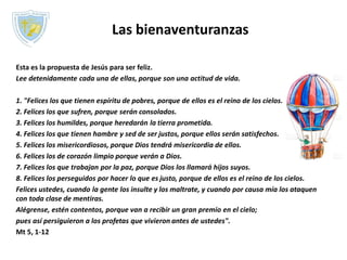Las bienaventuranzas
Esta es la propuesta de Jesús para ser feliz.
Lee detenidamente cada una de ellas, porque son una actitud de vida.
1. "Felices los que tienen espíritu de pobres, porque de ellos es el reino de los cielos.
2. Felices los que sufren, porque serán consolados.
3. Felices los humildes, porque heredarán la tierra prometida.
4. Felices los que tienen hambre y sed de ser justos, porque ellos serán satisfechos.
5. Felices los misericordiosos, porque Dios tendrá misericordia de ellos.
6. Felices los de corazón limpio porque verán a Dios.
7. Felices los que trabajan por la paz, porque Dios los llamará hijos suyos.
8. Felices los perseguidos por hacer lo que es justo, porque de ellos es el reino de los cielos.
Felices ustedes, cuando la gente los insulte y los maltrate, y cuando por causa mía los ataquen
con toda clase de mentiras.
Alégrense, estén contentos, porque van a recibir un gran premio en el cielo;
pues así persiguieron a los profetas que vivieron antes de ustedes".
Mt 5, 1-12
 